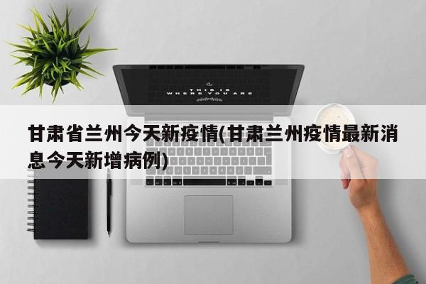 甘肃省兰州今天新疫情(甘肃兰州疫情最新消息今天新增病例)