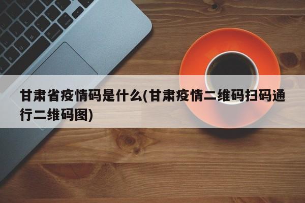 甘肃省疫情码是什么(甘肃疫情二维码扫码通行二维码图)