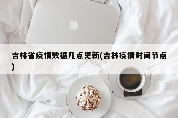 吉林省疫情数据几点更新(吉林疫情时间节点)