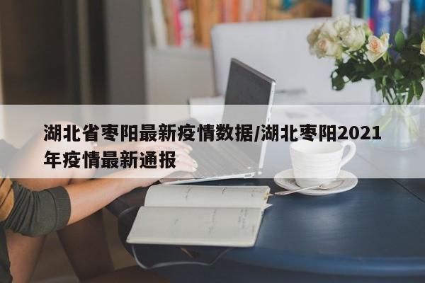 湖北省枣阳最新疫情数据/湖北枣阳2021年疫情最新通报