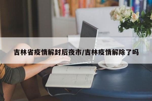吉林省疫情解封后夜市/吉林疫情解除了吗