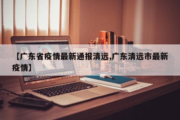 【广东省疫情最新通报清远,广东清远市最新疫情】