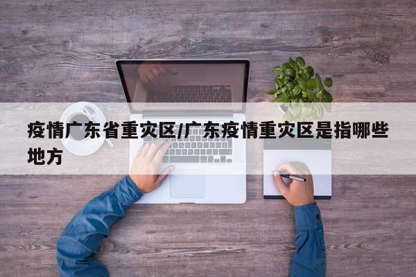 疫情广东省重灾区/广东疫情重灾区是指哪些地方