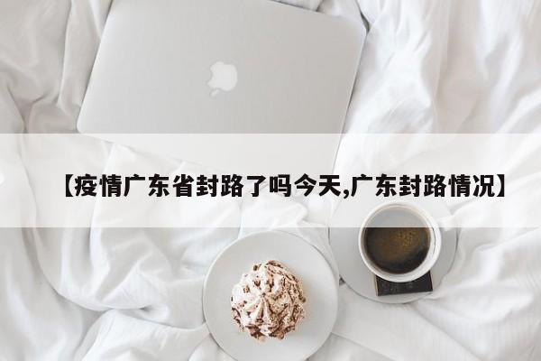 【疫情广东省封路了吗今天,广东封路情况】