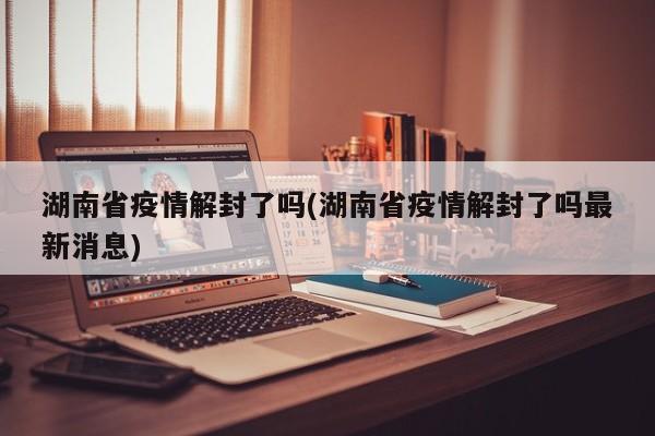 湖南省疫情解封了吗(湖南省疫情解封了吗最新消息)