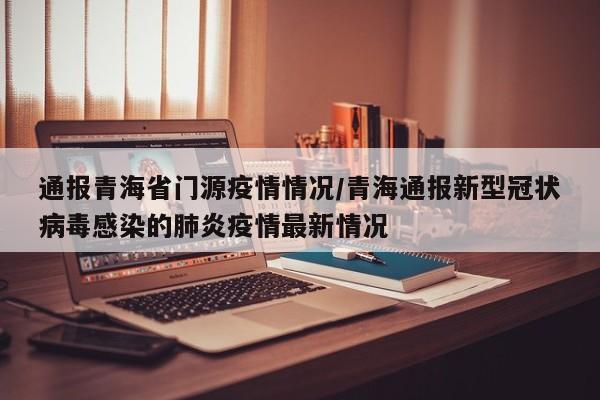 通报青海省门源疫情情况/青海通报新型冠状病毒感染的肺炎疫情最新情况
