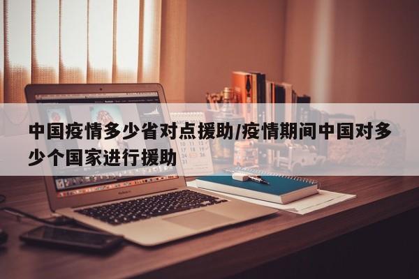 中国疫情多少省对点援助/疫情期间中国对多少个国家进行援助
