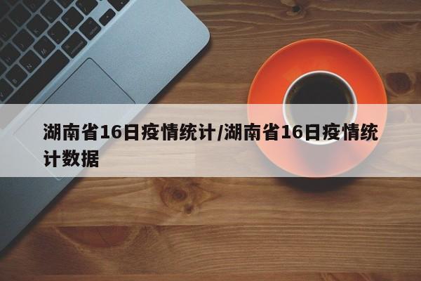 湖南省16日疫情统计/湖南省16日疫情统计数据