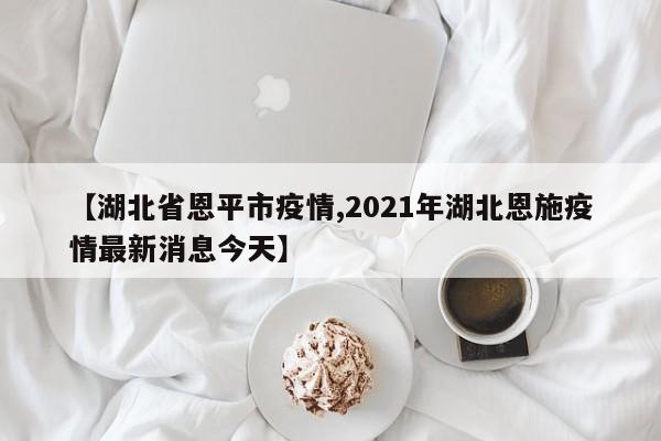 【湖北省恩平市疫情,2021年湖北恩施疫情最新消息今天】