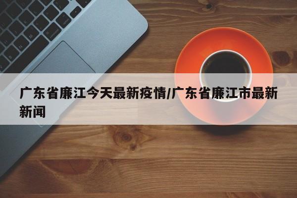 广东省廉江今天最新疫情/广东省廉江市最新新闻