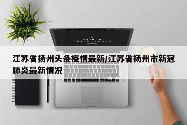 江苏省扬州头条疫情最新/江苏省扬州市新冠肺炎最新情况