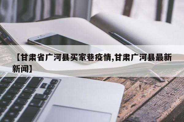 【甘肃省广河县买家巷疫情,甘肃广河县最新新闻】