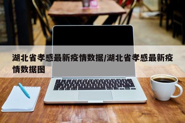 湖北省孝感最新疫情数据/湖北省孝感最新疫情数据图