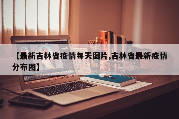 【最新吉林省疫情每天图片,吉林省最新疫情分布图】