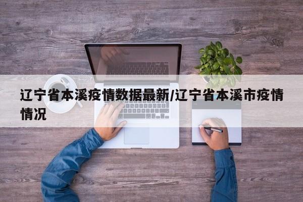 辽宁省本溪疫情数据最新/辽宁省本溪市疫情情况