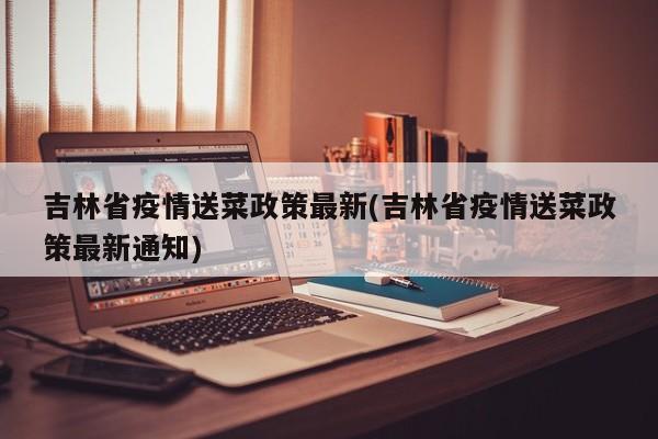 吉林省疫情送菜政策最新(吉林省疫情送菜政策最新通知)