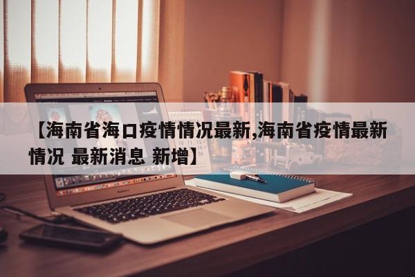 【海南省海口疫情情况最新,海南省疫情最新情况 最新消息 新增】