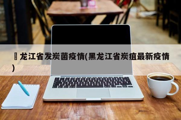 黒龙江省发炭菌疫情(黑龙江省炭疽最新疫情)