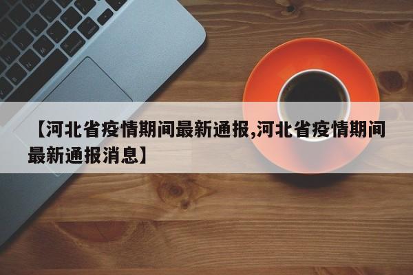 【河北省疫情期间最新通报,河北省疫情期间最新通报消息】
