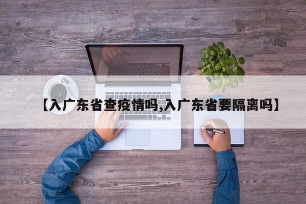 【入广东省查疫情吗,入广东省要隔离吗】