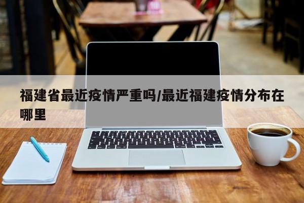 福建省最近疫情严重吗/最近福建疫情分布在哪里