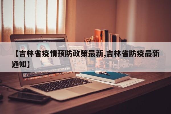 【吉林省疫情预防政策最新,吉林省防疫最新通知】