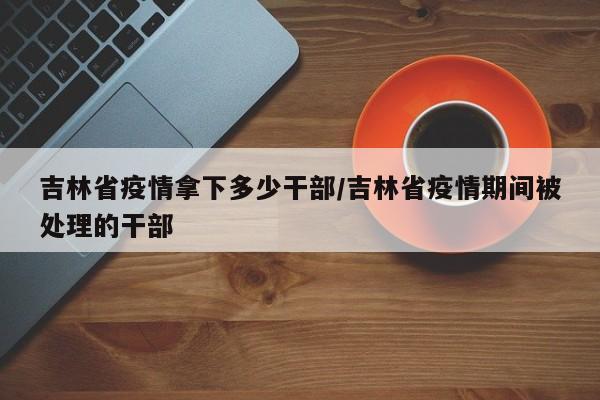 吉林省疫情拿下多少干部/吉林省疫情期间被处理的干部