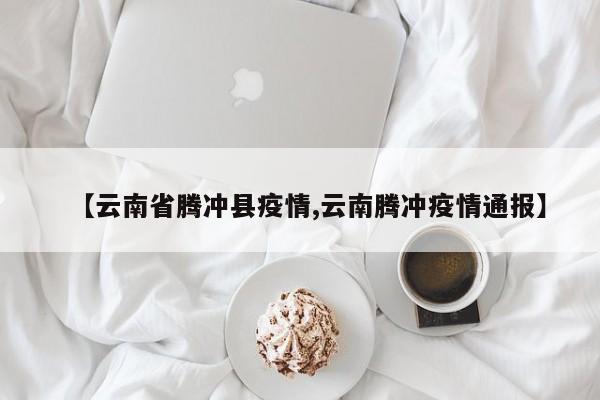 【云南省腾冲县疫情,云南腾冲疫情通报】