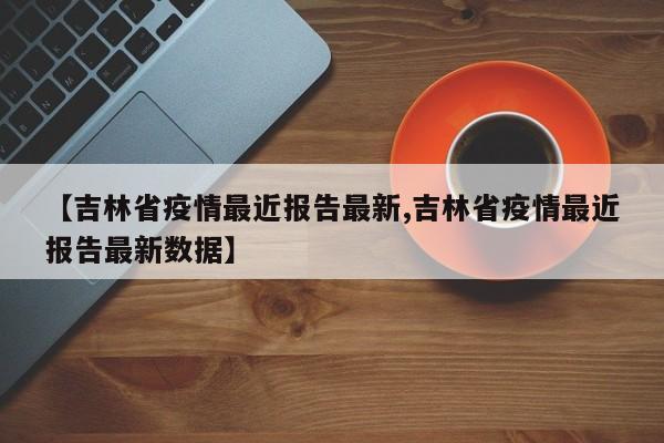 【吉林省疫情最近报告最新,吉林省疫情最近报告最新数据】