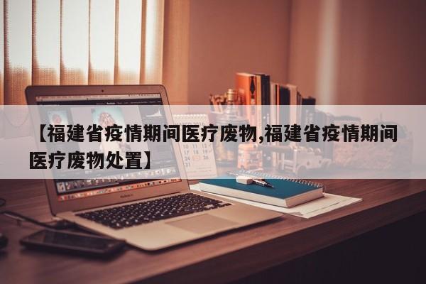 【福建省疫情期间医疗废物,福建省疫情期间医疗废物处置】