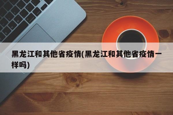 黑龙江和其他省疫情(黑龙江和其他省疫情一样吗)
