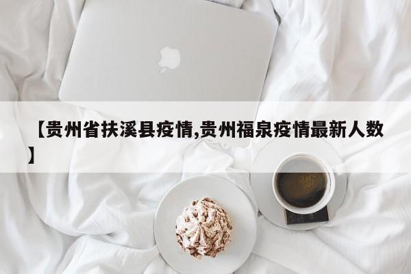 【贵州省扶溪县疫情,贵州福泉疫情最新人数】