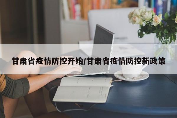 甘肃省疫情防控开始/甘肃省疫情防控新政策