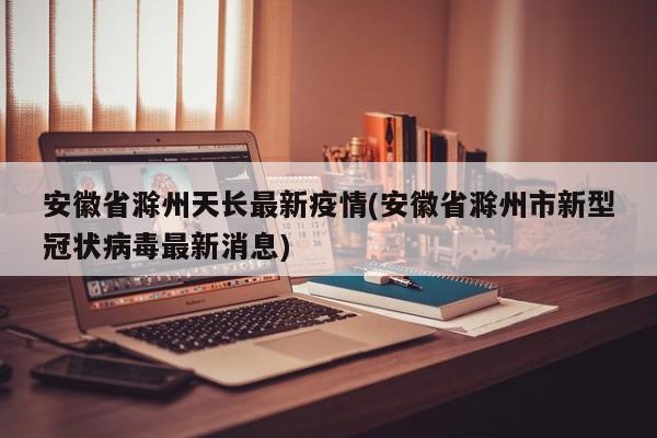 安徽省滁州天长最新疫情(安徽省滁州市新型冠状病毒最新消息)