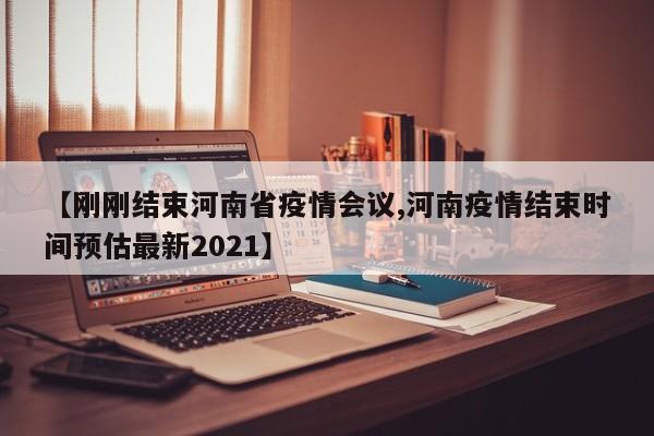 【刚刚结束河南省疫情会议,河南疫情结束时间预估最新2021】