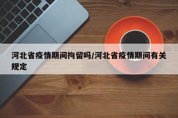 河北省疫情期间拘留吗/河北省疫情期间有关规定