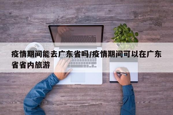 疫情期间能去广东省吗/疫情期间可以在广东省省内旅游