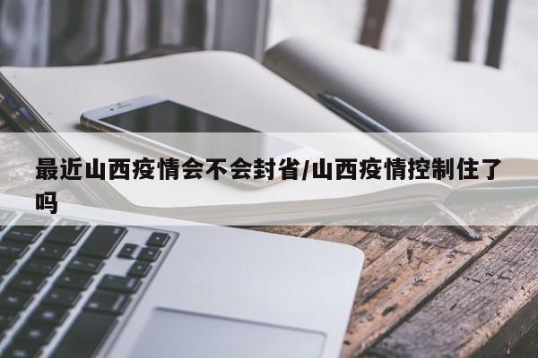 最近山西疫情会不会封省/山西疫情控制住了吗