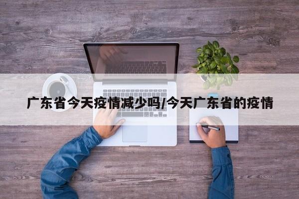 广东省今天疫情减少吗/今天广东省的疫情