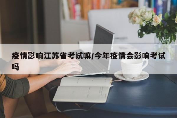 疫情影响江苏省考试嘛/今年疫情会影响考试吗