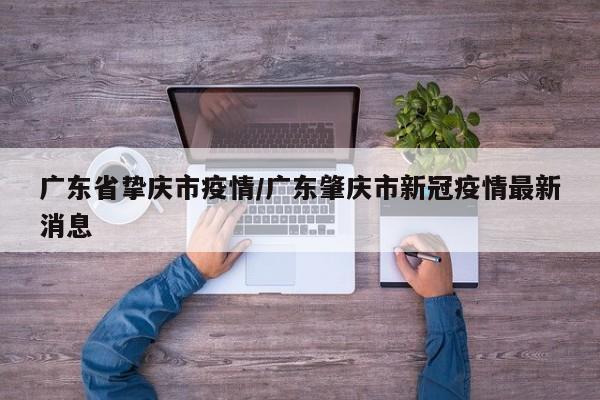 广东省挚庆市疫情/广东肇庆市新冠疫情最新消息