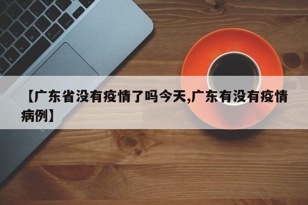【广东省没有疫情了吗今天,广东有没有疫情病例】