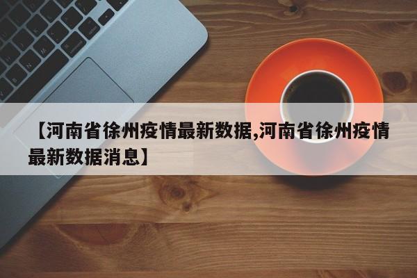 【河南省徐州疫情最新数据,河南省徐州疫情最新数据消息】