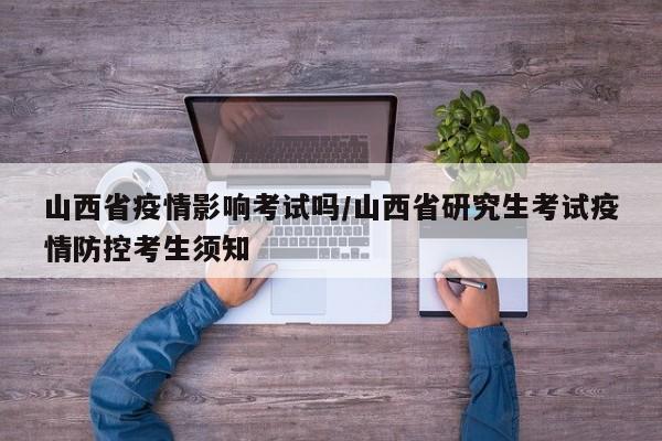 山西省疫情影响考试吗/山西省研究生考试疫情防控考生须知