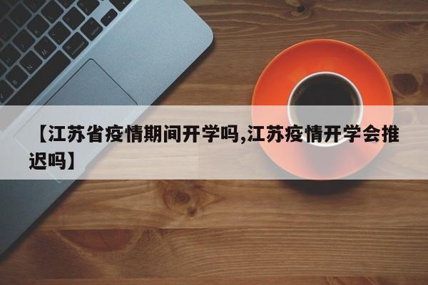 【江苏省疫情期间开学吗,江苏疫情开学会推迟吗】