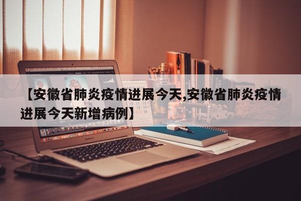 【安徽省肺炎疫情进展今天,安徽省肺炎疫情进展今天新增病例】