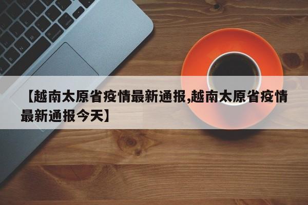 【越南太原省疫情最新通报,越南太原省疫情最新通报今天】