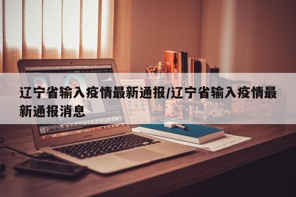 辽宁省输入疫情最新通报/辽宁省输入疫情最新通报消息