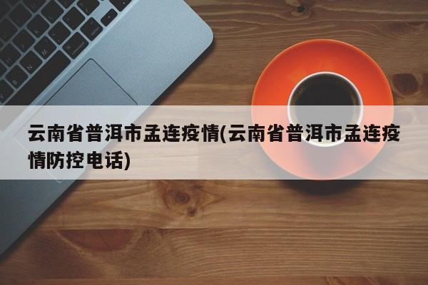 云南省普洱市孟连疫情(云南省普洱市孟连疫情防控电话)