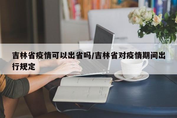 吉林省疫情可以出省吗/吉林省对疫情期间出行规定